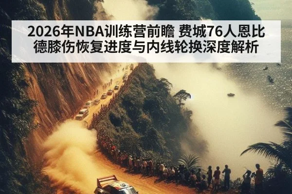 2026年NBA训练营前瞻 费城76人恩比德膝伤恢复进度与内线轮换深度解析