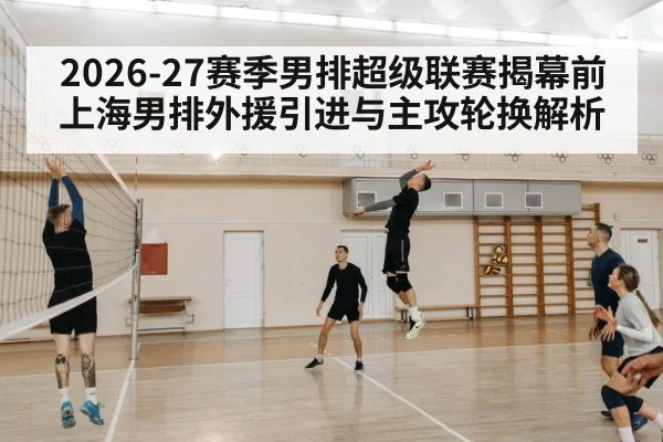 2026-27赛季男排超级联赛揭幕前 上海男排外援引进与主攻轮换解析